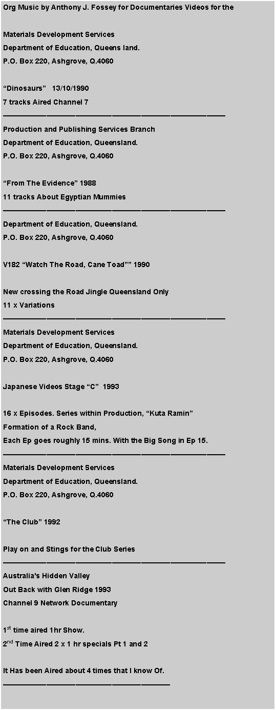 Text Box: Org Music by Anthony J. Fossey for Documentaries Videos for the
Materials Development Services
Department of Education, Queens land.
P.O. Box 220, Ashgrove, Q.4060
“Dinosaurs” 13/10/1990
7 tracks Aired Channel 7
——————————————————————————————–
Production and Publishing Services Branch
Department of Education, Queensland.
P.O. Box 220, Ashgrove, Q.4060
“From The Evidence” 1988
11 tracks About Egyptian Mummies
——————————————————————————————–
Department of Education, Queensland.
P.O. Box 220, Ashgrove, Q.4060
V182 “Watch The Road, Cane Toad”” 1990
New crossing the Road Jingle Queensland Only
11 x Variations
——————————————————————————————–
Materials Development Services
Department of Education, Queensland.
P.O. Box 220, Ashgrove, Q.4060
Japanese Videos Stage “C” 1993
16 x Episodes. Series within Production, “Kuta Ramin”
Formation of a Rock Band,
Each Ep goes roughly 15 mins. With the Big Song in Ep 15.
——————————————————————————————–
Materials Development Services
Department of Education, Queensland.
P.O. Box 220, Ashgrove, Q.4060
“The Club” 1992
Play on and Stings for the Club Series
——————————————————————————————–
Australia's Hidden Valley
Out Back with Glen Ridge 1993
Channel 9 Network Documentary
1st time aired 1hr Show.
2nd Time Aired 2 x 1 hr specials Pt 1 and 2
It Has been Aired about 4 times that I know Of.
———————————————————————